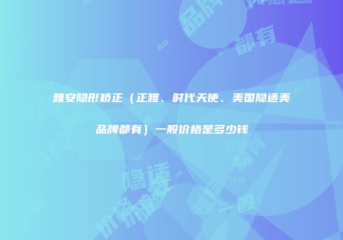 雅安隐形矫正（正雅、时代天使、美国隐适美品牌都有）一般价格是多少钱