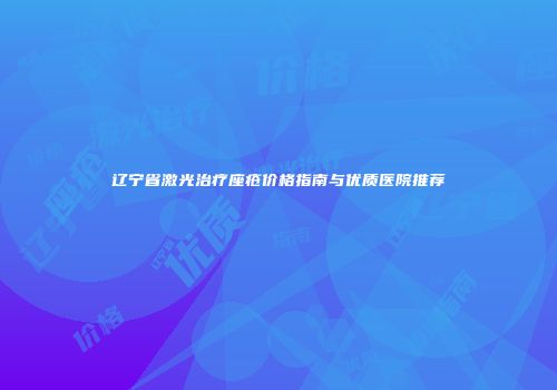 辽宁省激光治疗座疮价格指南与优质医院推荐