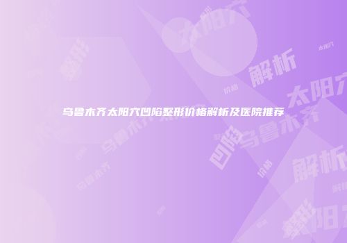 乌鲁木齐太阳穴凹陷整形价格解析及医院推荐