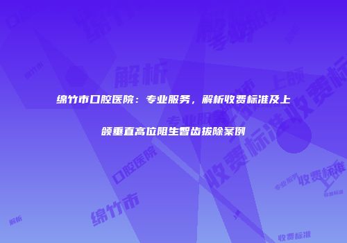 绵竹市口腔医院：专业服务，解析收费标准及上颌垂直高位阻生智齿拔除案例