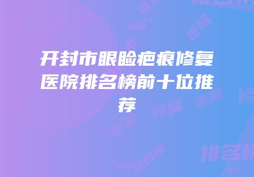 开封市眼睑疤痕修复医院排名榜前十位推荐
