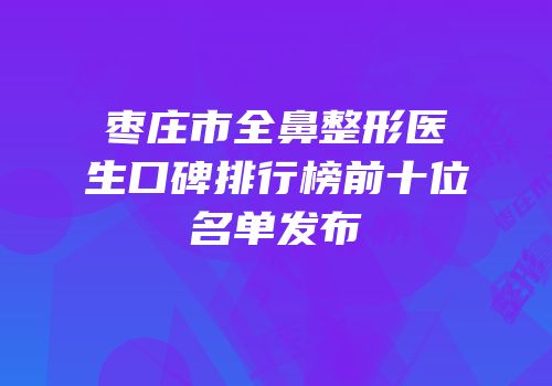 枣庄市全鼻整形医生口碑排行榜前十位名单发布