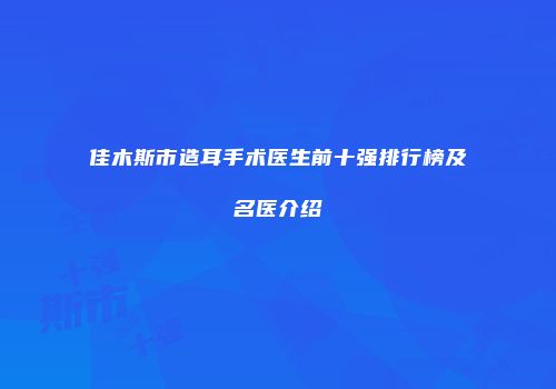 佳木斯市造耳手术医生前十强排行榜及名医介绍