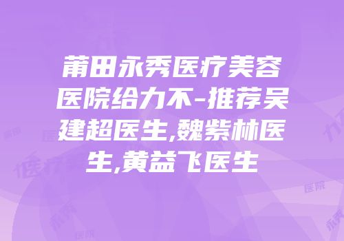 莆田永秀医疗美容医院给力不-推荐吴建超医生,魏紫林医生,黄益飞医生