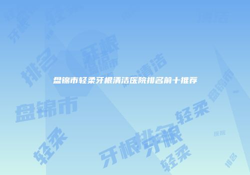 盘锦市轻柔牙根清洁医院排名前十推荐