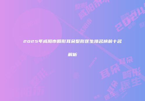 2025年咸阳市畸形耳朵整形医生排名榜前十名解析