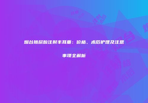 烟台玻尿酸注射丰耳垂：价格、术后护理及注意事项全解析