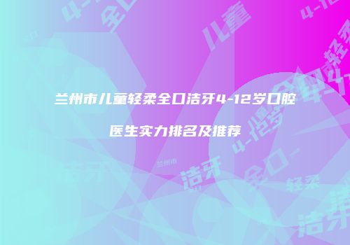 兰州市儿童轻柔全口洁牙4-12岁口腔医生实力排名及推荐