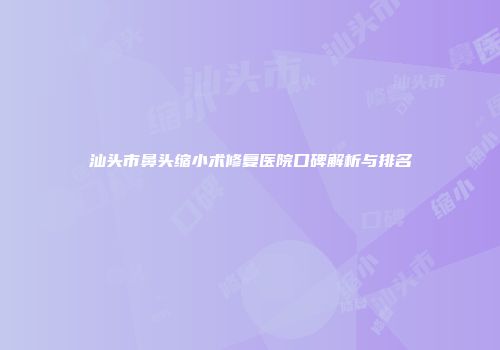 汕头市鼻头缩小术修复医院口碑解析与排名