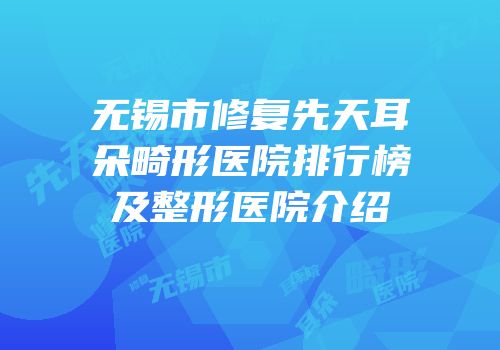 无锡市修复先天耳朵畸形医院排行榜及整形医院介绍