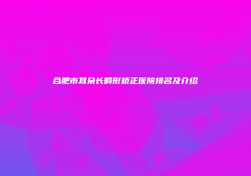 合肥市耳朵长畸形矫正医院排名及介绍