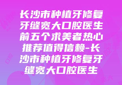 长沙市种植牙修复牙缝宽大口腔医生前五个求美者热心推荐值得信赖-长沙市种植牙修复牙缝宽大口腔医生