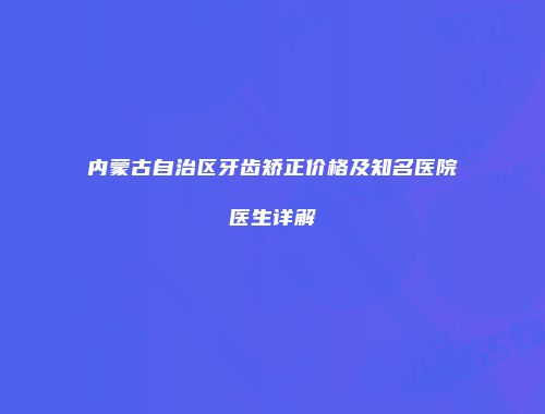 内蒙古自治区牙齿矫正价格及知名医院医生详解