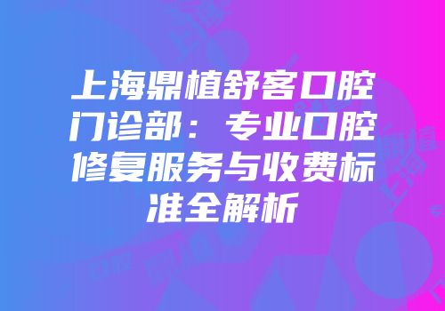上海鼎植舒客口腔门诊部：专业口腔修复服务与收费标准全解析