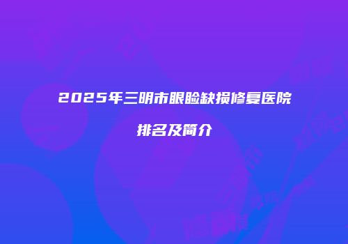 2025年三明市眼睑缺损修复医院排名及简介