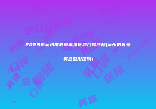 2025年亳州市乳晕再造医院口碑评测(亳州市乳晕再造整形医院)