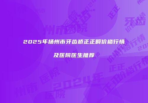 2025年扬州市牙齿矫正正畸价格行情及医院医生推荐