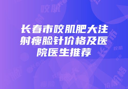 长春市咬肌肥大注射瘦脸针价格及医院医生推荐
