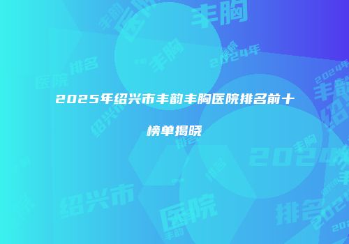 2025年绍兴市丰韵丰胸医院排名前十榜单揭晓