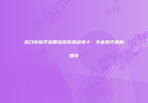 营口市拔牙拔智齿医院排名前十：专业医疗机构推荐