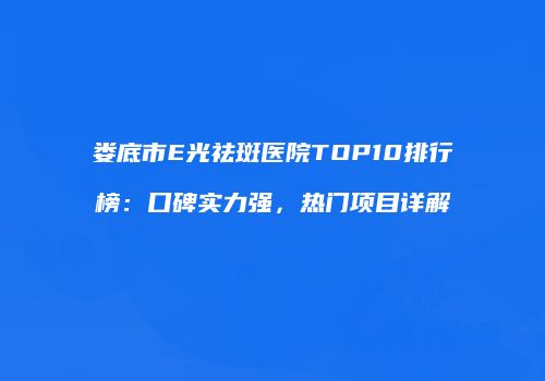 娄底市E光祛斑医院TOP10排行榜：口碑实力强，热门项目详解