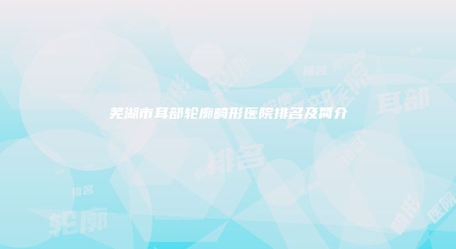 芜湖市耳部轮廓畸形医院排名及简介