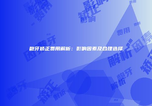 龅牙矫正费用解析：影响因素及合理选择