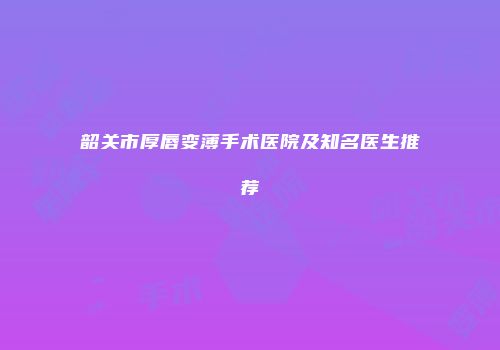 韶关市厚唇变薄手术医院及知名医生推荐