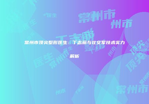 常州市顶尖整形医生：丁志丽与壮文军技术实力解析