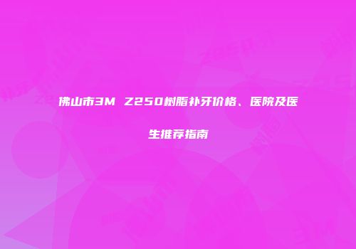 佛山市3M Z250树脂补牙价格、医院及医生推荐指南