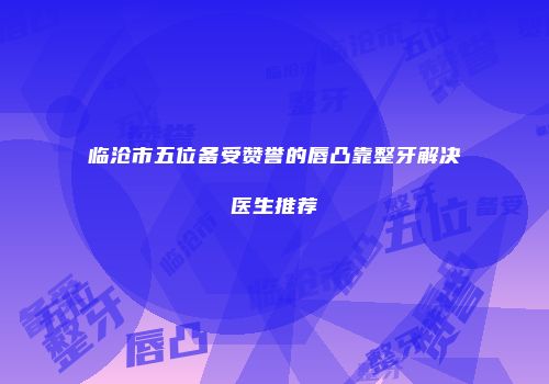 临沧市五位备受赞誉的唇凸靠整牙解决医生推荐