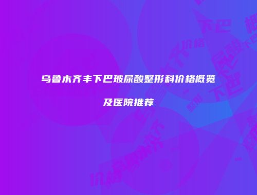 乌鲁木齐丰下巴玻尿酸整形科价格概览及医院推荐