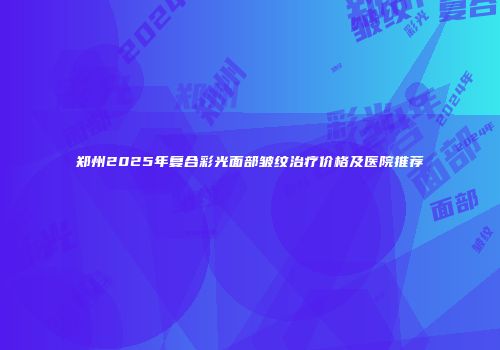 郑州2025年复合彩光面部皱纹治疗价格及医院推荐