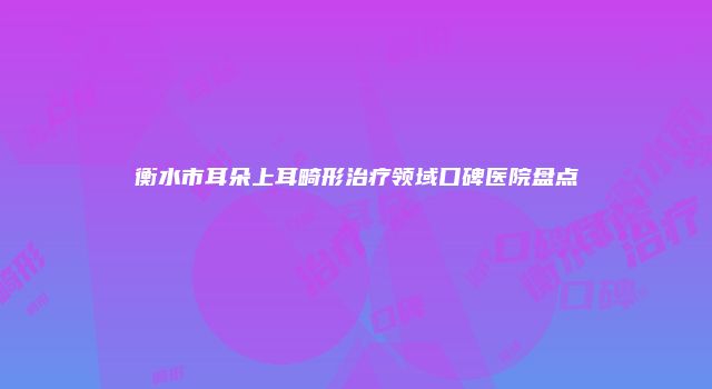 衡水市耳朵上耳畸形治疗领域口碑医院盘点