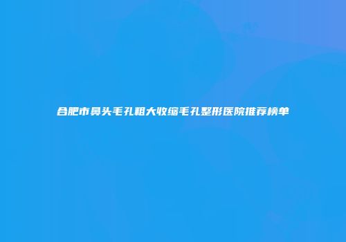 合肥市鼻头毛孔粗大收缩毛孔整形医院推荐榜单