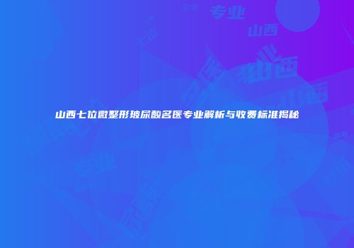 山西七位微整形玻尿酸名医专业解析与收费标准揭秘