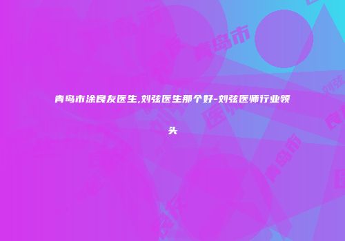 青岛市涂良友医生,刘弦医生那个好-刘弦医师行业领头