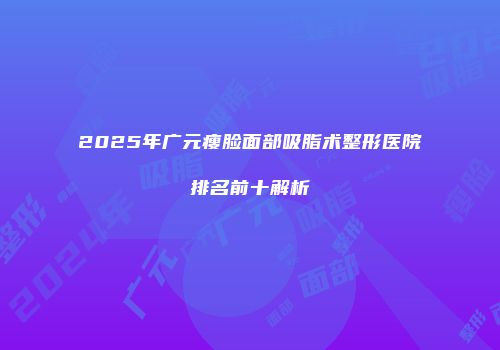 2025年广元瘦脸面部吸脂术整形医院排名前十解析