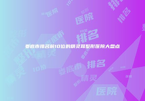 娄底市排名前10位的精灵耳整形医院大盘点