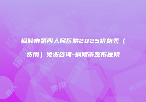 铜陵市第四人民医院2025价格表（费用）免费咨询-铜陵市整形医院