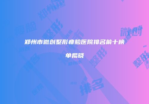 郑州市微创整形瘦脸医院排名前十榜单揭晓