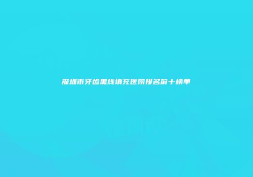 深圳市牙齿黑线填充医院排名前十榜单