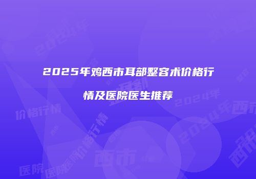 2025年鸡西市耳部整容术价格行情及医院医生推荐