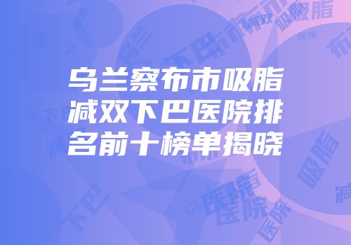 乌兰察布市吸脂减双下巴医院排名前十榜单揭晓