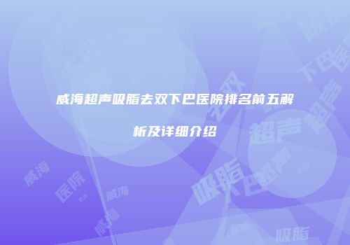威海超声吸脂去双下巴医院排名前五解析及详细介绍