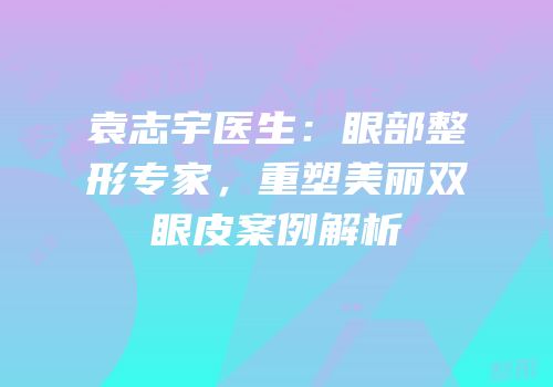 袁志宇医生：眼部整形专家，重塑美丽双眼皮案例解析