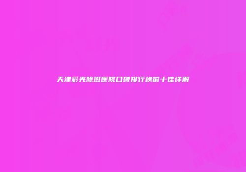 天津彩光除斑医院口碑排行榜前十佳详解