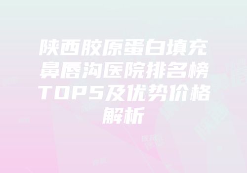 陕西胶原蛋白填充鼻唇沟医院排名榜TOP5及优势价格解析