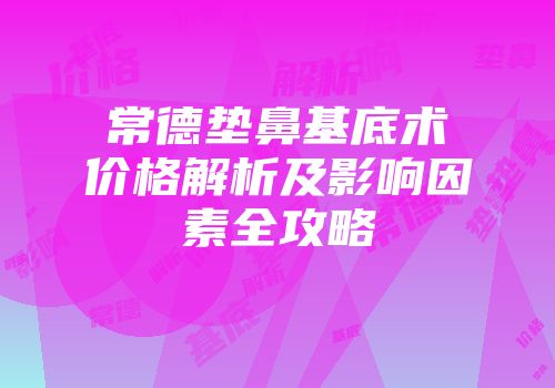 常德垫鼻基底术价格解析及影响因素全攻略