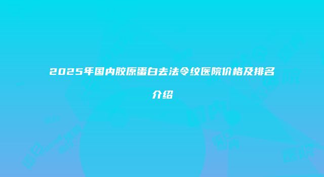 2025年国内胶原蛋白去法令纹医院价格及排名介绍